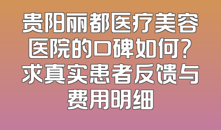 贵阳丽都医疗美容医院的口碑如何？求真实患者反馈与费用明细