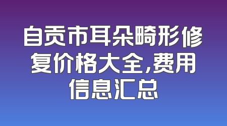 自贡市耳朵畸形修复价格大全，费用信息汇总