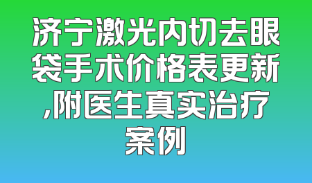 济宁激光内切去眼袋手术价格表更新，附医生真实治疗案例