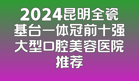 2024昆明全瓷基台一体冠前十强大型口腔美容医院推荐