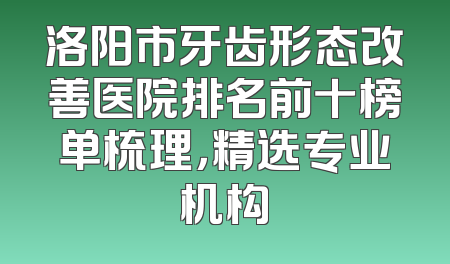 洛阳市牙齿形态改善医院排名前十榜单梳理，精选专业机构