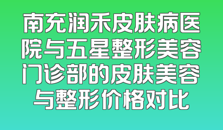 南充润禾皮肤病医院与五星整形美容门诊部的皮肤美容与整形价格对比