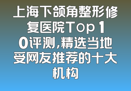 上海下颌角整形修复医院Top 10评测，精选当地受网友推荐的十大机构