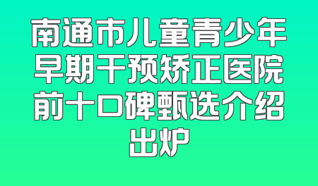 南通市儿童青少年早期干预矫正医院前十口碑甄选介绍出炉
