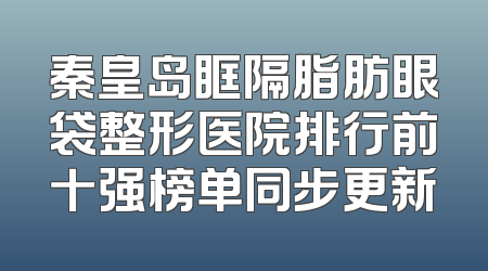 秦皇岛眶隔脂肪眼袋整形医院排行前十强榜单同步更新