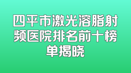 四平市激光溶脂射频医院排名前十榜单揭晓