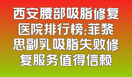 西安腰部吸脂修复医院排行榜：菲黎思副乳吸脂失败修复服务值得信赖