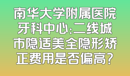 南华大学附属医院牙科中心：二线城市隐适美全隐形矫正费用是否偏高？