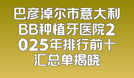 巴彦淖尔市意大利BB种植牙医院2025年排行前十汇总单揭晓