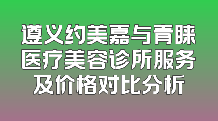 遵义约美嘉与青睐医疗美容诊所服务及价格对比分析