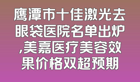 鹰潭市十佳激光去眼袋医院名单出炉，美嘉医疗美容效果价格双超预期