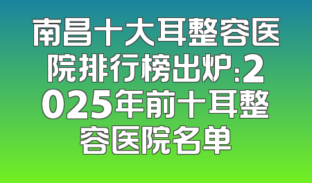 南昌十大耳整容医院排行榜出炉：2025年前十耳整容医院名单