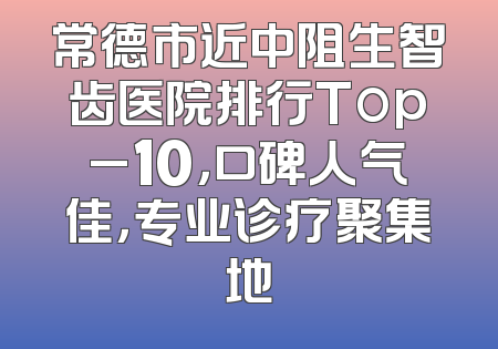 常德市近中阻生智齿医院排行Top_10，口碑人气佳，专业诊疗聚集地