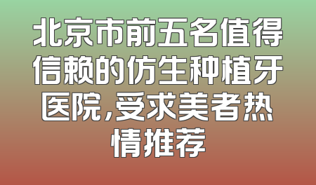 北京市前五名值得信赖的仿生种植牙医院，受求美者热情推荐