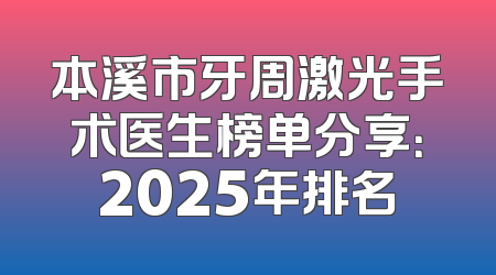 本溪市牙周激光手术医生榜单分享：2025年排名