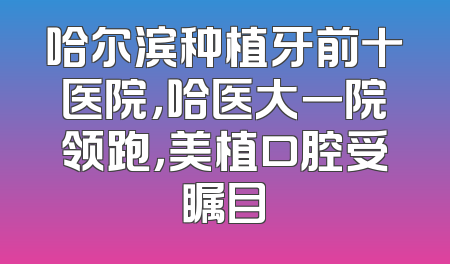 哈尔滨种植牙前十医院，哈医大一院领跑，美植口腔受瞩目