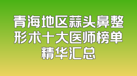 青海地区蒜头鼻整形术十大医师榜单精华汇总