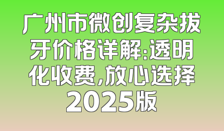 广州市微创复杂拔牙价格详解：透明化收费，放心选择2025版