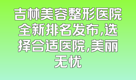 吉林美容整形医院全新排名发布，选择合适医院，美丽无忧