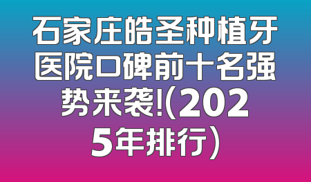石家庄皓圣种植牙医院口碑前十名强势来袭！(2025年排行)
