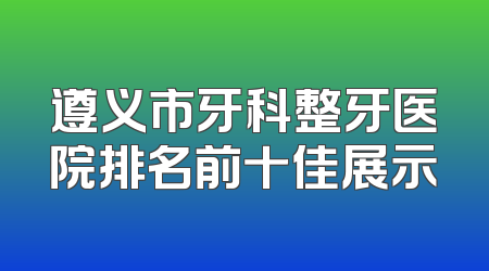 遵义市牙科整牙医院排名前十佳展示