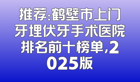 推荐：鹤壁市上门牙埋伏牙手术医院排名前十榜单，2025版