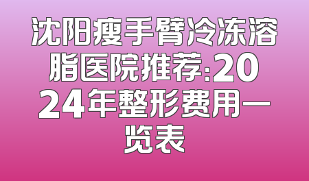 沈阳瘦手臂冷冻溶脂医院推荐：2024年整形费用一览表
