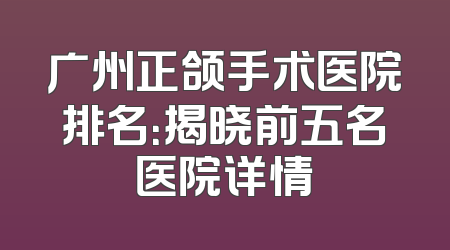 广州正颌手术医院排名：揭晓前五名医院详情