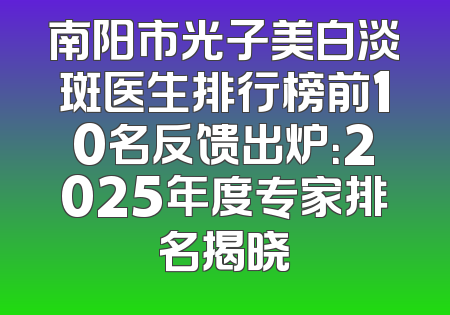 南阳市光子美白淡斑医生排行榜前10名反馈出炉：2025年度专家排名揭晓