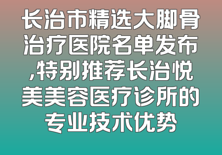 长治市精选大脚骨治疗医院名单发布，特别推荐长治悦美美容医疗诊所的专业技术优势