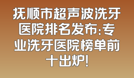 抚顺市超声波洗牙医院排名发布：专业洗牙医院榜单前十出炉！