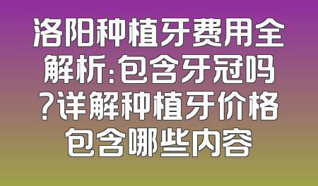 洛阳种植牙费用全解析：包含牙冠吗？详解种植牙价格包含哪些内容