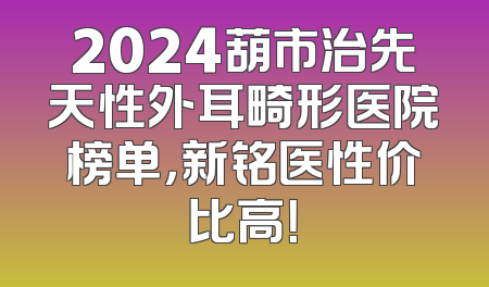 2024葫市治先天性外耳畸形医院榜单，新铭医性价比高！