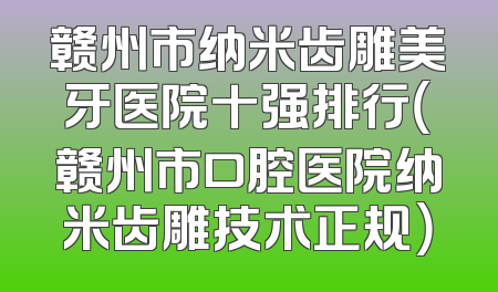 赣州市纳米齿雕美牙医院十强排行（赣州市口腔医院纳米齿雕技术正规）
