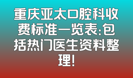重庆亚太口腔科收费标准一览表：包括热门医生资料整理！