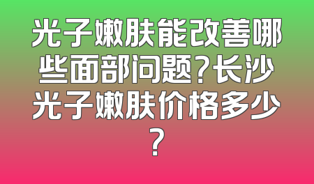 光子嫩肤能改善哪些面部问题？长沙光子嫩肤价格多少？