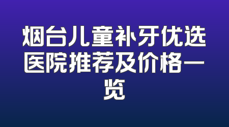 烟台儿童补牙优选医院推荐及价格一览