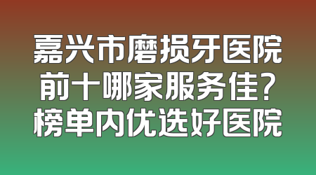 嘉兴市磨损牙医院前十哪家服务佳？榜单内优选好医院