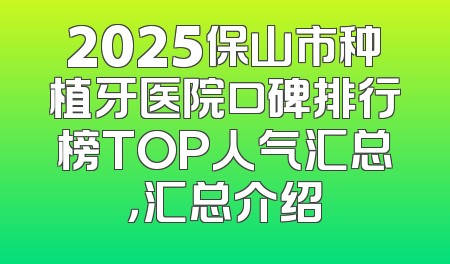 2025保山市种植牙医院口碑排行榜TOP人气汇总，汇总介绍