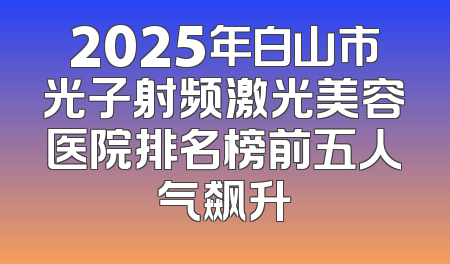 2025年白山市光子射频激光美容医院排名榜前五人气飙升
