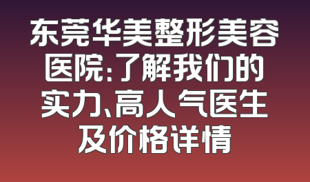 东莞华美整形美容医院：了解我们的实力、高人气医生及价格详情