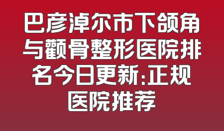 巴彦淖尔市下颌角与颧骨整形医院排名今日更新：正规医院推荐