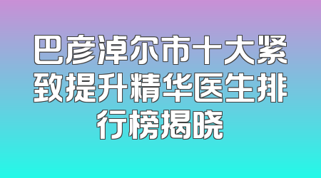 巴彦淖尔市十大紧致提升精华医生排行榜揭晓