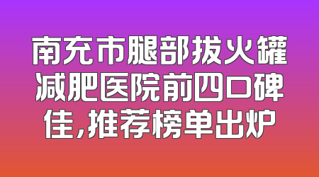 南充市腿部拔火罐减肥医院前四口碑佳，推荐榜单出炉