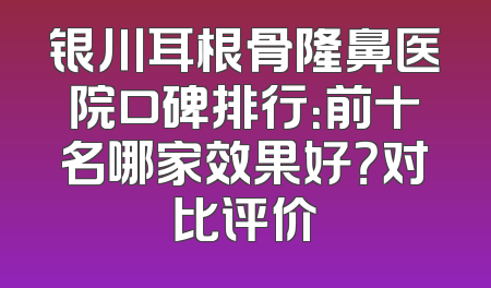 银川耳根骨隆鼻医院口碑排行：前十名哪家效果好？对比评价