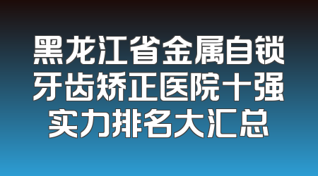 黑龙江省金属自锁牙齿矫正医院十强实力排名大汇总