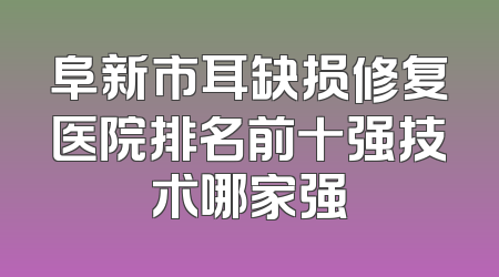 阜新市耳缺损修复医院排名前十强技术哪家强