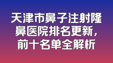 天津市鼻子注射隆鼻医院排名更新，前十名单全解析