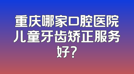 重庆哪家口腔医院儿童牙齿矫正服务好？