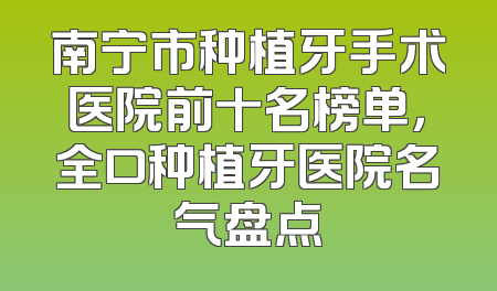 南宁市种植牙手术医院前十名榜单，全口种植牙医院名气盘点
